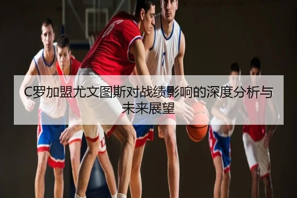 C罗加盟尤文图斯对战绩影响的深度分析与未来展望